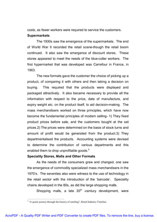 costs, as fewer workers were required to service the customers.
               Supermarkets
                          The 1930s saw the emergence of the supermarkets. The end
               of World War II recorded the retail scene-though the retail boom
               continued. It also saw the emergence of discount stores. These
               stores appeared to meet the needs of the blue-collar workers. The
               first hypermarket that was developed was Carrefour in France, in
               1963.
                          The new formats gave the customer the choice of picking up a
               product, of comparing it with others and then taking a decision on
               buying.          This required that the products were displayed and
               packaged attractively. It also became necessary to provide all the
               information with respect to the price, date of manufacture, and
               expiry weight etc. on the product itself, to aid decision-making. The
               mass merchandisers worked on three principles, which have now
               become the fundamental principles of modern selling- 1) They fixed
               product prices before sale, and the customers bought at the set
               prices.2) The prices were determined on the basis of stock turns and
               amount of profit would be generated from the product.3) They
               departmentalised the products. Accounting systems were devised
               to determine the contribution of various departments and this
               enabled them to drop unprofitable goods.5
               Speciality Stores, Malls and Other Formats
                          As the needs of the consumers grew and changed, one saw
               the emergence of commodity specialized mass merchandisers in the
               1970’s. The seventies also were witness to the use of technology in
               the retail sector with the introduction of the ‘barcode’. Speciality
               chains developed in the 80s, as did the large shopping malls.
                          Shopping malls, a late 20th -century development, were

               5
                   “A quick journey through the history of retailing”, Retail Industry Timeline




AcroPDF - A Quality PDF Writer and PDF Converter to create PDF files. To remove the line, buy a license.
 