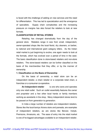 is faced with the challenge of adding on new services and the need
               for differentiation. This has led to specialization and the emergence
               of specialists.    Supply chain complexities and the increasing
               pressure on margins has also forced the retailers to look at new
               formats.
               CLASSIFICATION OF RETAIL STORES
                     Retailing has changed dramatically from the day of the
               general store.    Retailers range in size from small, independent,
               owner-operated shops like the local florist, dry cleaners, or barber,
               to national and international giant category killers. As the Indian
               retail market is just beginning to evolve, one again needs to look at
               the formats, which has evolved over a period of time in the west.
               The basic classification done is store-based retailers and non-store
               retailers. The store-based retailers can be further classified on the
               basis of the merchandise that they offer, or by the manner of
               ownership.
               1. Classification on the Basis of Ownership
                     On the basis of ownership, a retail store can be an
               independent retailer, a chain retailer or a corporate retail chain, a
               franchise or a consumer co-operative.
                     An Independent retailer          is one who owns and operates
               only one retail outlet. Such an outlet essentially features the owner
               and proprietor and a few other local hands or family members
               working as assistants in the shop. Many independent stores tend to
               be passed on from generation to generation.
                     In India a large number of retailers are independent retailers.
               Stores like the local baniya /kirana store and panwala, are examples
               of independent retailers, as are stores like Benzer, Instyle,
               Premsons, Amarsons, etc. The ease of entry into the retail market
               is one of he biggest advantages available to an Independent retailer.




AcroPDF - A Quality PDF Writer and PDF Converter to create PDF files. To remove the line, buy a license.
 