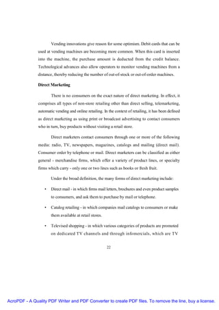 Vending innovations give reason for some optimism. Debit cards that can be
               used at vending machines are becoming more common. When this card is inserted
               into the machine, the purchase amount is deducted from the credit balance.
               Technological advances also allow operators to monitor vending machines from a
               distance, thereby reducing the number of out-of-stock or out-of-order machines.

               Direct Marketing

                       There is no consumers on the exact nature of direct marketing. In effect, it
               comprises all types of non-store retailing other than direct selling, telemarketing,
               automatic vending and online retailing. In the context of retailing, it has been defined
               as direct marketing as using print or broadcast advertising to contact consumers
               who in turn, buy products without visiting a retail store.

                       Direct marketers contact consumers through one or more of the following
               media: radio, TV, newspapers, magazines, catalogs and mailing (direct mail).
               Consumer order by telephone or mail. Direct marketers can be classified as either
               general - merchandise firms, which offer a variety of product lines, or specialty
               firms which carry - only one or two lines such as books or fresh fruit.

                       Under the broad definition, the many forms of direct marketing include:

                   •   Direct mail - in which firms mail letters, brochures and even product samples
                       to consumers, and ask them to purchase by mail or telephone.

                   •   Catalog retailing - in which companies mail catalogs to consumers or make
                       them available at retail stores.

                   •   Televised shopping - in which various categories of products are promoted
                       on dedicated TV channels and through infomercials, which are TV


                                                          22




AcroPDF - A Quality PDF Writer and PDF Converter to create PDF files. To remove the line, buy a license.
 