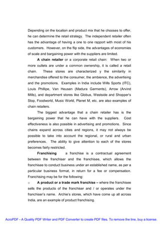 Depending on the location and product mix that he chooses to offer,
               he can determine the retail strategy. The independent retailer often
               has the advantage of having a one to one rapport with most of his
               customers. However, on the flip side, the advantages of economies
               of scale and bargaining power with the suppliers are limited.
                        A chain retailer or a corporate retail chain: When two or
               more outlets are under a common ownership, it is called a retail
               chain.      These stores are characterized y the similarity in
               merchandise offered to the consumer, the ambience, the advertising
               and the promotions. Examples in India include Wills Sports (ITC),
               Louis Phillipe, Van Heusen (Madura Garments), Arrow (Arvind
               Mills), and department stores like Globus, Westside and Shopper’s
               Stop, Foodworld, Music World, Planet M, etc. are also examples of
               chain retailers.
                        The biggest advantage that a chain retailer has is the
               bargaining power that he can have with the suppliers.             Cost
               effectiveness is also possible in advertising and promotions. Since
               chains expand across cities and regions, it may not always be
               possible to take into account the regional, or rural and urban
               preferences.       The ability to give attention to each of the stores
               becomes fairly restricted.
                        Franchising        a franchise is a contractual agreement
               between the franchiser and the franchisee, which allows the
               franchisee to conduct business under an established name, as per a
               particular business format, in return for a fee or compensation.
               Franchising may be for the following:
               o        A product or a trade mark franchise – where the franchisee
               sells the products of the franchiser and / or operates under the
               franchiser’s name. Archie’s stores, which have come up all across
               India, are an example of product franchising.




AcroPDF - A Quality PDF Writer and PDF Converter to create PDF files. To remove the line, buy a license.
 