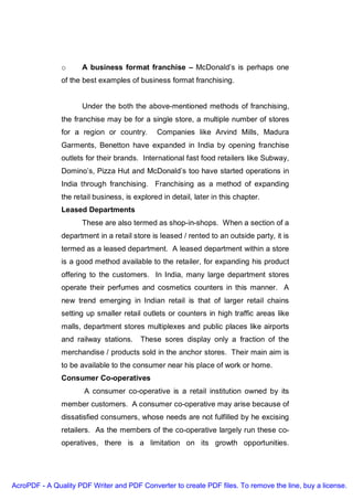 o     A business format franchise – McDonald’s is perhaps one
               of the best examples of business format franchising.


                     Under the both the above-mentioned methods of franchising,
               the franchise may be for a single store, a multiple number of stores
               for a region or country.       Companies like Arvind Mills, Madura
               Garments, Benetton have expanded in India by opening franchise
               outlets for their brands. International fast food retailers like Subway,
               Domino’s, Pizza Hut and McDonald’s too have started operations in
               India through franchising. Franchising as a method of expanding
               the retail business, is explored in detail, later in this chapter.
               Leased Departments
                     These are also termed as shop-in-shops. When a section of a
               department in a retail store is leased / rented to an outside party, it is
               termed as a leased department. A leased department within a store
               is a good method available to the retailer, for expanding his product
               offering to the customers. In India, many large department stores
               operate their perfumes and cosmetics counters in this manner. A
               new trend emerging in Indian retail is that of larger retail chains
               setting up smaller retail outlets or counters in high traffic areas like
               malls, department stores multiplexes and public places like airports
               and railway stations.     These sores display only a fraction of the
               merchandise / products sold in the anchor stores. Their main aim is
               to be available to the consumer near his place of work or home.
               Consumer Co-operatives
                      A consumer co-operative is a retail institution owned by its
               member customers. A consumer co-operative may arise because of
               dissatisfied consumers, whose needs are not fulfilled by he excising
               retailers. As the members of the co-operative largely run these co-
               operatives, there is a limitation on its growth opportunities.




AcroPDF - A Quality PDF Writer and PDF Converter to create PDF files. To remove the line, buy a license.
 