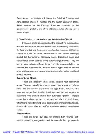 Examples of co-operatives in India are the Sahakari Bhandars and
               Apna Bazaar shops in Mumbai and the Super Bazaar in Delhi.
               Retail focuses on the Kendriya Bhandras operated by the
               government – probably one of the oldest examples of co-operative
               stores in India.


               2. Classification on the Basis of the Merchandise Offered
                     If retailers are to be classified on the basis of the merchandise
               mix that they offer to their customers, they may be very broadly as
               the food oriented and the general merchandise retailers. Within this
               classification, we can further classify them on the basis of the target
               market that they cater to. Speciality stores, department stores and
               convenience stores cater to a very specific target market. They are
               hence, many a times referred to as product / service retailers. In
               contrast, the supermarkets, discount stores, hyper markets and off
               price retailers cater to a mass market and are often called traditional
               product retailers.
               Convenience Stores
                     These are relatively small stores, located near residential
               areas. They are open for long hours, seven days a week and offer a
               limited line of convenience products like eggs, bread, milk, etc. The
               store size ranges from 3,000 to 8,000 sq.ft. and they are targeted at
               customers who want to make their purchases quickly.            Though
               convenience stores per se, do not exist in India, the retail stores,
               which have started coming up at petrol pumps in major Indian cities,
               like the HP Speed Mart and In&Out, can be termed as convenience
               stores.
               Supermarkets
                     These are large, low cost, low margin, high volume, self-
               service operations, designed to meet the needs for food, groceries &




AcroPDF - A Quality PDF Writer and PDF Converter to create PDF files. To remove the line, buy a license.
 