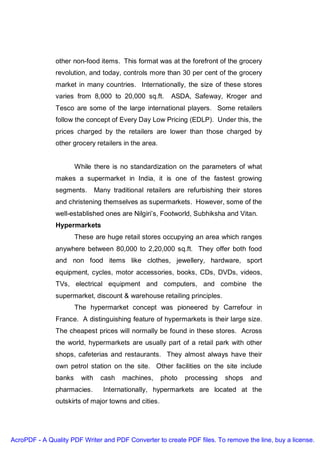 other non-food items. This format was at the forefront of the grocery
               revolution, and today, controls more than 30 per cent of the grocery
               market in many countries. Internationally, the size of these stores
               varies from 8,000 to 20,000 sq.ft.        ASDA, Safeway, Kroger and
               Tesco are some of the large international players. Some retailers
               follow the concept of Every Day Low Pricing (EDLP). Under this, the
               prices charged by the retailers are lower than those charged by
               other grocery retailers in the area.


                       While there is no standardization on the parameters of what
               makes a supermarket in India, it is one of the fastest growing
               segments.        Many traditional retailers are refurbishing their stores
               and christening themselves as supermarkets. However, some of the
               well-established ones are Nilgiri’s, Footworld, Subhiksha and Vitan.
               Hypermarkets
                       These are huge retail stores occupying an area which ranges
               anywhere between 80,000 to 2,20,000 sq.ft. They offer both food
               and non food items like clothes, jewellery, hardware, sport
               equipment, cycles, motor accessories, books, CDs, DVDs, videos,
               TVs, electrical equipment and computers, and combine the
               supermarket, discount & warehouse retailing principles.
                       The hypermarket concept was pioneered by Carrefour in
               France. A distinguishing feature of hypermarkets is their large size.
               The cheapest prices will normally be found in these stores. Across
               the world, hypermarkets are usually part of a retail park with other
               shops, cafeterias and restaurants. They almost always have their
               own petrol station on the site. Other facilities on the site include
               banks     with     cash   machines,    photo   processing   shops    and
               pharmacies.         Internationally, hypermarkets are located at the
               outskirts of major towns and cities.




AcroPDF - A Quality PDF Writer and PDF Converter to create PDF files. To remove the line, buy a license.
 