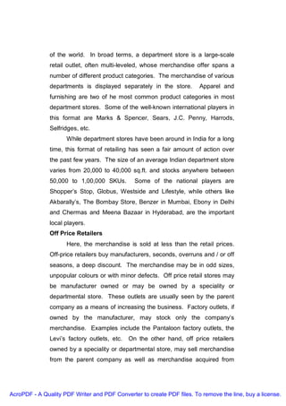 of the world. In broad terms, a department store is a large-scale
               retail outlet, often multi-leveled, whose merchandise offer spans a
               number of different product categories. The merchandise of various
               departments is displayed separately in the store.        Apparel and
               furnishing are two of he most common product categories in most
               department stores. Some of the well-known international players in
               this format are Marks & Spencer, Sears, J.C. Penny, Harrods,
               Selfridges, etc.
                     While department stores have been around in India for a long
               time, this format of retailing has seen a fair amount of action over
               the past few years. The size of an average Indian department store
               varies from 20,000 to 40,000 sq.ft. and stocks anywhere between
               50,000 to 1,00,000 SKUs.         Some of the national players are
               Shopper’s Stop, Globus, Westside and Lifestyle, while others like
               Akbarally’s, The Bombay Store, Benzer in Mumbai, Ebony in Delhi
               and Chermas and Meena Bazaar in Hyderabad, are the important
               local players.
               Off Price Retailers
                     Here, the merchandise is sold at less than the retail prices.
               Off-price retailers buy manufacturers, seconds, overruns and / or off
               seasons, a deep discount. The merchandise may be in odd sizes,
               unpopular colours or with minor defects. Off price retail stores may
               be manufacturer owned or may be owned by a speciality or
               departmental store. These outlets are usually seen by the parent
               company as a means of increasing the business. Factory outlets, if
               owned by the manufacturer, may stock only the company’s
               merchandise. Examples include the Pantaloon factory outlets, the
               Levi’s factory outlets, etc.   On the other hand, off price retailers
               owned by a speciality or departmental store, may sell merchandise
               from the parent company as well as merchandise acquired from




AcroPDF - A Quality PDF Writer and PDF Converter to create PDF files. To remove the line, buy a license.
 