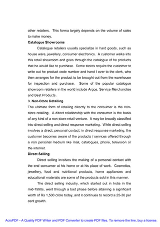 other retailers. This forma largely depends on the volume of sales
               to make money.
               Catalogue Showrooms
                     Catalogue retailers usually specialize in hard goods, such as
               house ware, jewellery, consumer electronics. A customer walks into
               this retail showroom and goes through the catalogue of he products
               that he would like to purchase. Some stores require the customer to
               write out he product code number and hand I over to the clerk, who
               then arranges for the product to be brought out from the warehouse
               for inspection and purchase.       Some of the popular catalogue
               showroom retailers in the world include Argos, Service Merchandise
               and Best Products.
               3. Non-Store Retailing
               The ultimate form of retailing directly to the consumer is the non-
               store retailing. A direct relationship with the consumer is the basis
               of any kind of a non-store retail venture. It may be broadly classified
               into direct selling and direct response marketing. While direct selling
               involves a direct, personal contact, in direct response marketing, the
               customer becomes aware of the products / services offered through
               a non personal medium like mail, catalogues, phone, television or
               the internet.
               Direct Selling
                     Direct selling involves the making of a personal contact with
               the end consumer at his home or at his place of work. Cosmetics,
               jewellery, food and nutritional products, home appliances and
               educational materials are some of the products sold in this manner.
                     The direct selling industry, which started out in India in the
               mid-1990s, went through a bad phase before attaining a significant
               worth of Rs 1,500 crore today, and it continues to record a 25-30 per
               cent growth.




AcroPDF - A Quality PDF Writer and PDF Converter to create PDF files. To remove the line, buy a license.
 