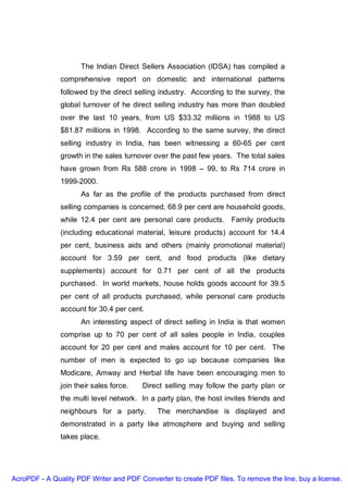 The Indian Direct Sellers Association (IDSA) has compiled a
               comprehensive report on domestic and international patterns
               followed by the direct selling industry. According to the survey, the
               global turnover of he direct selling industry has more than doubled
               over the last 10 years, from US $33.32 millions in 1988 to US
               $81.87 millions in 1998. According to the same survey, the direct
               selling industry in India, has been witnessing a 60-65 per cent
               growth in the sales turnover over the past few years. The total sales
               have grown from Rs 588 crore in 1998 – 99, to Rs 714 crore in
               1999-2000.
                     As far as the profile of the products purchased from direct
               selling companies is concerned, 68.9 per cent are household goods,
               while 12.4 per cent are personal care products. Family products
               (including educational material, leisure products) account for 14.4
               per cent, business aids and others (mainly promotional material)
               account for 3.59 per cent, and food products (like dietary
               supplements) account for 0.71 per cent of all the products
               purchased. In world markets, house holds goods account for 39.5
               per cent of all products purchased, while personal care products
               account for 30.4 per cent.
                     An interesting aspect of direct selling in India is that women
               comprise up to 70 per cent of all sales people in India, couples
               account for 20 per cent and males account for 10 per cent. The
               number of men is expected to go up because companies like
               Modicare, Amway and Herbal life have been encouraging men to
               join their sales force.   Direct selling may follow the party plan or
               the multi level network. In a party plan, the host invites friends and
               neighbours for a party.       The merchandise is displayed and
               demonstrated in a party like atmosphere and buying and selling
               takes place.




AcroPDF - A Quality PDF Writer and PDF Converter to create PDF files. To remove the line, buy a license.
 