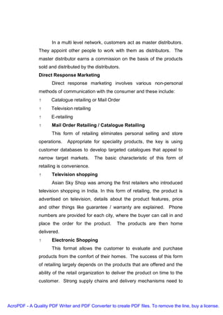 In a multi level network, customers act as master distributors.
               They appoint other people to work with them as distributors. The
               master distributor earns a commission on the basis of the products
               sold and distributed by the distributors.
               Direct Response Marketing
                     Direct response marketing involves various non-personal
               methods of communication with the consumer and these include:
                     Catalogue retailing or Mail Order
                     Television retailing
                     E-retailing
                     Mail Order Retailing / Catalogue Retailing
                     This form of retailing eliminates personal selling and store
               operations.   Appropriate for speciality products, the key is using
               customer databases to develop targeted catalogues that appeal to
               narrow target markets.       The basic characteristic of this form of
               retailing is convenience.
                     Television shopping
                     Asian Sky Shop was among the first retailers who introduced
               television shopping in India. In this form of retailing, the product is
               advertised on television, details about the product features, price
               and other things like guarantee / warranty are explained. Phone
               numbers are provided for each city, where the buyer can call in and
               place the order for the product.       The products are then home
               delivered.
                     Electronic Shopping
                     This format allows the customer to evaluate and purchase
               products from the comfort of their homes. The success of this form
               of retailing largely depends on the products that are offered and the
               ability of the retail organization to deliver the product on time to the
               customer. Strong supply chains and delivery mechanisms need to




AcroPDF - A Quality PDF Writer and PDF Converter to create PDF files. To remove the line, buy a license.
 