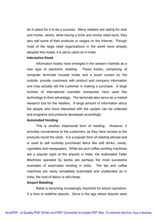 be in place for it to be a success. Many retailers are opting for click
               and mortar, where, while having a brick and mortar retail store, they
               also sell some of their products or ranges on the Internet. Though
               most of the large retail organizations in the world have already
               adopted this model, it is yet to catch on in India.
               Interactive Kiosk
                     Information kiosks have emerged in the western markets as a
               new type of electronic retailing.           These kiosks, comprising of
               computer terminals housed inside and a touch screen on the
               outside, provide customers with product and company information
               and may actually aid the customer in making a purchase. A large
               number of international cosmetic companies have used this
               technology to their advantage. The terminals also serve as a market
               research tool for the retailers. A large amount of information about
               the people who have interacted with the system can be collected
               and programs and products developed accordingly.
               Automated Vending
                     This is another impersonal form of retailing.         However, it
               provides convenience to the customers, as they have access to the
               products round the clock. It is a popular form of retailing abroad and
               is used to sell routinely purchased items like soft drinks, candy,
               cigarettes and newspapers. While tea and coffee vending machines
               are a popular sight at the airports in India, the Automated Teller
               Machines operated by banks are perhaps the most successful
               examples of automated vending in India.             The tea and coffee
               machines are rarely completely automated and unattended as in
               India, the cost of labour is still cheap.
               Airport Retailing
                     Retail is becoming increasingly important for airport operators.
               It is time to redefine airports. Gone is the age where airports were




AcroPDF - A Quality PDF Writer and PDF Converter to create PDF files. To remove the line, buy a license.
 