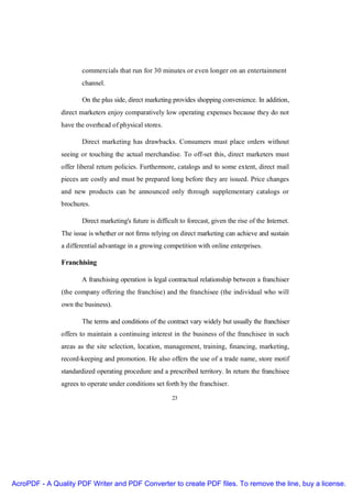 commercials that run for 30 minutes or even longer on an entertainment
                      channel.

                      On the plus side, direct marketing provides shopping convenience. In addition,
               direct marketers enjoy comparatively low operating expenses because they do not
               have the overhead of physical stores.

                      Direct marketing has drawbacks. Consumers must place orders without
               seeing or touching the actual merchandise. To off-set this, direct marketers must
               offer liberal return policies. Furthermore, catalogs and to some extent, direct mail
               pieces are costly and must be prepared long before they are issued. Price changes
               and new products can be announced only through supplementary catalogs or
               brochures.

                      Direct marketing's future is difficult to forecast, given the rise of the Internet.
               The issue is whether or not firms relying on direct marketing can achieve and sustain
               a differential advantage in a growing competition with online enterprises.

               Franchising

                      A franchising operation is legal contractual relationship between a franchiser
               (the company offering the franchise) and the franchisee (the individual who will
               own the business).

                      The terms and conditions of the contract vary widely but usually the franchiser
               offers to maintain a continuing interest in the business of the franchisee in such
               areas as the site selection, location, management, training, financing, marketing,
               record-keeping and promotion. He also offers the use of a trade name, store motif
               standardized operating procedure and a prescribed territory. In return the franchisee
               agrees to operate under conditions set forth by the franchiser.

                                                          23




AcroPDF - A Quality PDF Writer and PDF Converter to create PDF files. To remove the line, buy a license.
 