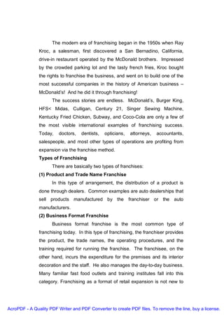 The modern era of franchising began in the 1950s when Ray
               Kroc, a salesman, first discovered a San Bernadino, California,
               drive-in restaurant operated by the McDonald brothers. Impressed
               by the crowded parking lot and the tasty french fries, Kroc bought
               the rights to franchise the business, and went on to build one of the
               most successful companies in the history of American business –
               McDonald’s! And he did it through franchising!
                     The success stories are endless. McDonald’s, Burger King,
               HFS< Midas, Culligan, Century 21, Singer Sewing Machine,
               Kentucky Fried Chicken, Subway, and Coco-Cola are only a few of
               the most visible international examples of franchising success.
               Today,    doctors,   dentists,   opticians,   attorneys,   accountants,
               salespeople, and most other types of operations are profiting from
               expansion via the franchise method.
               Types of Franchising
                     There are basically two types of franchises:
               (1) Product and Trade Name Franchise
                     In this type of arrangement, the distribution of a product is
               done through dealers. Common examples are auto dealerships that
               sell products manufactured by the             franchiser or the   auto
               manufacturers.
               (2) Business Format Franchise
                     Business format franchise is the most common type of
               franchising today. In this type of franchising, the franchiser provides
               the product, the trade names, the operating procedures, and the
               training required for running the franchise. The franchisee, on the
               other hand, incurs the expenditure for the premises and its interior
               decoration and the staff. He also manages the day-to-day business.
               Many familiar fast food outlets and training institutes fall into this
               category. Franchising as a format of retail expansion is not new to




AcroPDF - A Quality PDF Writer and PDF Converter to create PDF files. To remove the line, buy a license.
 