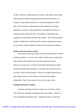 for food. However, traditional types of retailers, who operate small single

               outlet businesses mainly using family labour, dominate this sector. In

               comparison, supermarkets account for a minuscule proportion of food

               sales. This includes low operating costs and overheads, low margins,

               proximity to customers, long opening hours, and additional services to

               customers (such as home delivery). Nevertheless, supermarket sales

               expanded at a much higher rate than other retailers. This is because greater

               numbers of higher income Indians prefer to shop at supermarkets because

               of convenience, higher standards of hygiene and the attractive ambience.


               Health and beauty products retailers
                     With growth in earnings, Indians have been spending more on health

               and beauty products. As in the case of other retailing sectors, small single-

               outlet retailers also dominate sales of health and beauty products.

               However, in recent years, a couple of retail chains specializing in health

               and beauty products have sprung up. At present, they account for only a

               tiny share of sales of these products. However, as Indians spend more on

               such products in future, their business will undoubtedly expand

               substantially. There is also scope for entry of more such chains.

               Clothing and footwear retailers

                      Numerous clothing and footwear shops are to be found in Indian

               cities and towns, especially in shopping centres and markets. These are a

               mix of traditional and modern stores. Traditional outlets are small and




AcroPDF - A Quality PDF Writer and PDF Converter to create PDF files. To remove the line, buy a license.
 