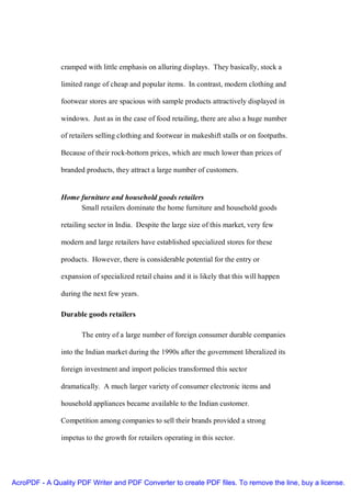 cramped with little emphasis on alluring displays. They basically, stock a

               limited range of cheap and popular items. In contrast, modern clothing and

               footwear stores are spacious with sample products attractively displayed in

               windows. Just as in the case of food retailing, there are also a huge number

               of retailers selling clothing and footwear in makeshift stalls or on footpaths.

               Because of their rock-bottorn prices, which are much lower than prices of

               branded products, they attract a large number of customers.


               Home furniture and household goods retailers
                    Small retailers dominate the home furniture and household goods

               retailing sector in India. Despite the large size of this market, very few

               modern and large retailers have established specialized stores for these

               products. However, there is considerable potential for the entry or

               expansion of specialized retail chains and it is likely that this will happen

               during the next few years.

               Durable goods retailers

                      The entry of a large number of foreign consumer durable companies

               into the Indian market during the 1990s after the government liberalized its

               foreign investment and import policies transformed this sector

               dramatically. A much larger variety of consumer electronic items and

               household appliances became available to the Indian customer.

               Competition among companies to sell their brands provided a strong

               impetus to the growth for retailers operating in this sector.




AcroPDF - A Quality PDF Writer and PDF Converter to create PDF files. To remove the line, buy a license.
 