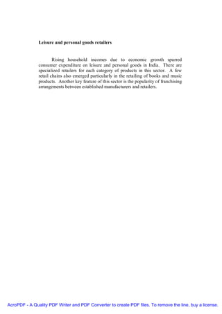 Leisure and personal goods retailers


                       Rising household incomes due to economic growth spurred
               consumer expenditure on leisure and personal goods in India. There are
               specialized retailers for each category of products in this sector. A few
               retail chains also emerged particularly in the retailing of books and music
               products. Another key feature of this sector is the popularity of franchising
               arrangements between established manufacturers and retailers.




AcroPDF - A Quality PDF Writer and PDF Converter to create PDF files. To remove the line, buy a license.
 