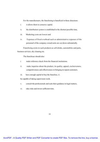 For the manufacturers, the franchising is beneficial in these directions:

                  i.        it allows them to conserve capital.

                  ii.       the distribution system is established in the shortest possible time,

                  iii.      Marketing costs are lowest and

                  iv.        Expenses of fixed overhead such as administrative expenses of the
                            personnel of the company owned units are cut down substantially.

                         Franchising exists in such products as soft drinks, automobiles and parts,
               business services, dry cleaning etc.

                         The franchisee should also:

                  i.        make reference check from the financial institutions.

                  ii.        make inquiries about the product, its quality, appeal, exclusiveness,
                            competitiveness and effectiveness in bringing in repeat customers.

                  iii.      have enough capital to buy the franchise, iv.

                  be capable of taking supervision work.

                  v.        consult the professionals and seek their guidance in legal matters,

                  vi.       take risks and invest sufficient time.




                                                          24




AcroPDF - A Quality PDF Writer and PDF Converter to create PDF files. To remove the line, buy a license.
 