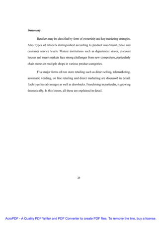 Summary

                       Retailers may be classified by form of ownership and key marketing strategies.

               Also, types of retailers distinguished according to product assortment, price and
               customer service levels. Mature institutions such as department stores, discount
               houses and super markets face strong challenges from new competitors, particularly

               chain stores or multiple shops in various product categories.

                       Five major forms of non store retailing such as direct selling, telemarketing,
               automatic vending, on line retailing and direct marketing are discussed in detail.

               Each type has advantages as well as drawbacks. Franchising in particular, is growing
               dramatically. In this lesson, all these are explained in detail.




                                                         25




AcroPDF - A Quality PDF Writer and PDF Converter to create PDF files. To remove the line, buy a license.
 