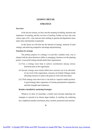 LESSON 3 RETAIL

                                                  STRATEGY

               Overview:

                      In the last two lessons, we have seen the meaning of retailing, functions and
               importance of retailing, and the overview of retailing. Further we have also seen
               various types of In - store and non store retailing in general and department stores
               chain stores and franchise in particular.

                       In this lesson we will look into the function of strategy, elements of retail
               strategy, and achieving competitive advantage and positioning.

               Function of a strategy

                      The primary purpose of a strategy is to provide a method, route, way or
               channel with the clean direction to follow in managing a business over the planning
               period. A successful strategy should satisfy three requirements.

                   (i) First, a strategy must help to achieve coordination among various
                           functional areas to the organisation.

                   (ii) Second, strategy must clearly define how resources are to be allocated.
                           At any level of the organisation, resources are limited. Strategy entails
                           allocating resources to achieve the goals set with in the time frame.

                   (iii) Third strategy must show how it can lead to a superior market position.
                           A good strategy takes cognizance of existing and potential competitors
                           and their strengths and weaknesses.

                  Retailers classified by marketing Strategies

                      Whatever its from of ownership, a retailer must develop marketing mix
                  strategies to succeed in its chosen target markets. In retailing, the marketing
                  mix, emphasizes product assortment, price, location, promotion and customer

                                                           26




AcroPDF - A Quality PDF Writer and PDF Converter to create PDF files. To remove the line, buy a license.
 