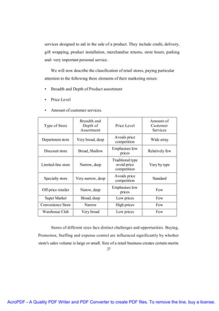 services designed to aid in the sale of a product. They include credit, delivery,
                  gift wrapping, product installation, merchandise returns, store hours, parking
                  and- very important personal service.

                      We will now describe the classification of retail stores, paying particular
                  attention to the following three elements of their marketing mixes:

                  •   Breadth and Depth of Product assortment

                  •   Price Level

                  •   Amount of customer services.

                                         Breadth and                                 Amount of
                  Type of Store           Depth of               Price Level         Customer
                                         Assortment                                   Services
                                                                Avoids price
                 Department store      Very broad, deep                              Wide array
                                                                competition
                                                               Emphasises low
                  Discount store        Broad, Shallow                             Relatively few
                                                                  prices
                                                               Traditional type
                Limited-line store       Narrow, deep            avoid price        Vary by type
                                                                competition
                                                                Avoids price
                  Specialty store     Very narrow, deep                               Standard
                                                                competition
                                                               Emphasises low
                 Off-price retailer      Narow, deep                                    Few
                                                                   prices
                   Super Market          Broad, deep             Low prices             Few
                Convenience Store          Narrow                High prices            Few
                 Warehouse Club           Very broad             Low prices             Few


                       Stores of different sizes face distinct challenges and opportunities. Buying,
               Promotion, Staffing and expense control are influenced significantly by whether
               store's sales volume is large or small. Size of a retail business creates certain merits
                                                          27




AcroPDF - A Quality PDF Writer and PDF Converter to create PDF files. To remove the line, buy a license.
 
