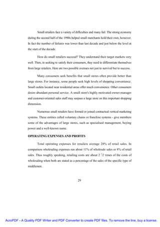 Small retailers face a variety of difficulties and many fail. The strong economy
               during the second half of the 1990s helped small merchants hold their own, however.
               In fact the number of failures was lower than last decade and just below the level at
               the start of the decade.

                       How do small retailers succeed? They understand their target markets very
               well. Then, in seeking to satisfy their consumers, they need to differentiate themselves
               from large retailers. Here are two possible avenues not just to survival but to success.

                       Many consumers seek benefits that small stores often provide better than
               large stores. For instance, some people seek high levels of shopping convenience.
               Small outlets located near residential areas offer much convenience. Other consumers
               desire abundant personal service. A small store's highly motivated owner-manager
               and customer-oriented sales staff may surpass a large store on this important shopping
               dimension.

                       Numerous small retailers have formed or joined contractual vertical marketing
               systems. These entities called voluntary chains or franchise systems - give members
               some of the advantages of large stores, such as specialised management, buying
               power and a well-known name.

               OPERATING EXPENSES AND PROFITS

                       Total operating expenses for retailers average 28% of retail sales. In
               comparison wholesaling expenses run about 11% of wholesale sales or 8% of retail
               sales. Thus roughly speaking, retailing costs are about 2 l/2 times of the costs of
               wholesaling when both are stated as a percentage of the sales of the specific type of
               middlemen.



                                                         29




AcroPDF - A Quality PDF Writer and PDF Converter to create PDF files. To remove the line, buy a license.
 