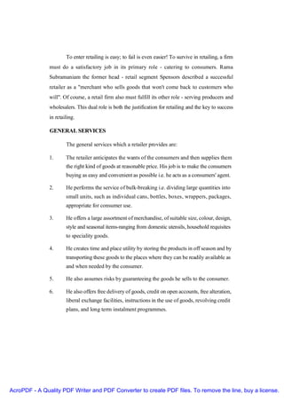 To enter retailing is easy; to fail is even easier! To survive in retailing, a firm
               must do a satisfactory job in its primary role - catering to consumers. Rama
               Subramaniam the former head - retail segment Spensors described a successful
               retailer as a "merchant who sells goods that won't come back to customers who
               will". Of course, a retail firm also must fulfill its other role - serving producers and
               wholesalers. This dual role is both the justification for retailing and the key to success
               in retailing.

               GENERAL SERVICES

                       The general services which a retailer provides are:

               1.      The retailer anticipates the wants of the consumers and then supplies them
                       the right kind of goods at reasonable price. His job is to make the consumers
                       buying as easy and convenient as possible i.e. he acts as a consumers' agent.

               2.      He performs the service of bulk-breaking i.e. dividing large quantities into
                       small units, such as individual cans, bottles, boxes, wrappers, packages,
                       appropriate for consumer use.

               3.      He offers a large assortment of merchandise, of suitable size, colour, design,
                       style and seasonal items-ranging from domestic utensils, household requisites
                       to speciality goods.

               4.      He creates time and place utility by storing the products in off season and by
                       transporting these goods to the places where they can be readily available as
                       and when needed by the consumer.

               5.      He also assumes risks by guaranteeing the goods he sells to the consumer.

               6.      He also offers free delivery of goods, credit on open accounts, free alteration,
                       liberal exchange facilities, instructions in the use of goods, revolving credit
                       plans, and long term instalment programmes.




AcroPDF - A Quality PDF Writer and PDF Converter to create PDF files. To remove the line, buy a license.
 