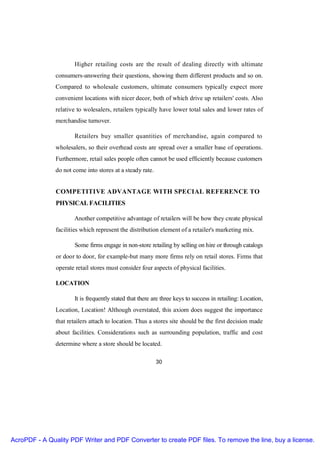 Higher retailing costs are the result of dealing directly with ultimate
               consumers-answering their questions, showing them different products and so on.
               Compared to wholesale customers, ultimate consumers typically expect more
               convenient locations with nicer decor, both of which drive up retailers' costs. Also
               relative to wolesalers, retailers typically have lower total sales and lower rates of
               merchandise turnover.

                      Retailers buy smaller quantities of merchandise, again compared to
               wholesalers, so their overhead costs are spread over a smaller base of operations.
               Furthermore, retail sales people often cannot be used efficiently because customers
               do not come into stores at a steady rate.


               COMPETITIVE ADVANTAGE WITH SPECIAL REFERENCE TO
               PHYSICAL FACILITIES

                      Another competitive advantage of retailers will be how they create physical
               facilities which represent the distribution element of a retailer's marketing mix.

                       Some firms engage in non-store retailing by selling on hire or through catalogs
               or door to door, for example-but many more firms rely on retail stores. Firms that
               operate retail stores must consider four aspects of physical facilities.

               LOCATION

                      It is frequently stated that there are three keys to success in retailing: Location,
               Location, Location! Although overstated, this axiom does suggest the importance
               that retailers attach to location. Thus a stores site should be the first decision made
               about facilities. Considerations such as surrounding population, traffic and cost
               determine where a store should be located.

                                                           30




AcroPDF - A Quality PDF Writer and PDF Converter to create PDF files. To remove the line, buy a license.
 