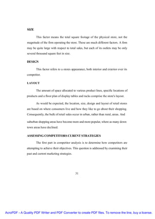 SIZE

                      This factor means the total square footage of the physical store, not the
               magnitude of the firm operating the store. These are much different factors. A firm
               may be quite large with respect to total sales, but each of its outlets may be only
               several thousand square feet in size.

               DESIGN

                      This factor refers to a stores appearance, both interior and exterior over its
               competitor.

               LAYOUT

                      The amount of space allocated to various product lines, specific locations of
               products and a floor plan of display tables and racks comprise the store's layout.

                      As would be expected, the location, size, design and layout of retail stores
               are based on where consumers live and how they like to go about their shopping.
               Consequently, the bulk of retail sales occur in urban, rather than rural, areas. And

               suburban shopping areas have become more and more popular, where as many down
               town areas have declined.

               ASSESSING COMPETITORS CURENT STRATEGIES

                      The first part in competitor analysis is to determine how competitors are
               attempting to achieve their objectives. This question is addressed by examining their
               past and current marketing strategies.




                                                        31




AcroPDF - A Quality PDF Writer and PDF Converter to create PDF files. To remove the line, buy a license.
 