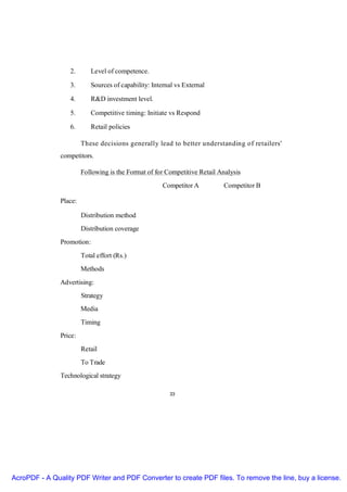 2.       Level of competence.

                  3.       Sources of capability: Internal vs External

                  4.       R&D investment level.

                  5.       Competitive timing: Initiate vs Respond

                  6.       Retail policies

                        These decisions generally lead to better understanding of retailers'
               competitors.

                        Following is the Format of for Competitive Retail Analysis
                                                      Competitor A         Competitor B

               Place:

                        Distribution method
                        Distribution coverage
               Promotion:
                        Total effort (Rs.)
                        Methods
               Advertising:
                        Strategy
                        Media
                        Timing
               Price:
                        Retail
                        To Trade
               Technological strategy

                                                        33




AcroPDF - A Quality PDF Writer and PDF Converter to create PDF files. To remove the line, buy a license.
 