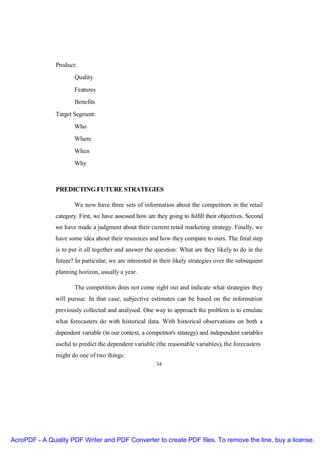 Product:
                       Quality
                      Features
                       Benefits
               Target Segment:
                      Who
                      Where
                      When
                      Why



               PREDICTING FUTURE STRATEGIES

                      We now have three sets of information about the competitors in the retail
               category. First, we have assessed how are they going to fulfill their objectives. Second
               we have made a judgment about their current retail marketing strategy. Finally, we
               have some idea about their resources and how they compare to ours. The final step
               is to put it all together and answer the question: What are they likely to do in the
               future? In particular, we are interested in their likely strategies over the subsequent
               planning horizon, usually a year.

                       The competition does not come right out and indicate what strategies they
               will pursue. In that case, subjective estimates can be based on the information
               previously collected and analysed. One way to approach the problem is to emulate
               what forecasters do with historical data. With historical observations on both a
               dependent variable (in our context, a competitor's strategy) and independent variables
               useful to predict the dependent variable (the reasonable variables), the forecasters
               might do one of two things:
                                                         34




AcroPDF - A Quality PDF Writer and PDF Converter to create PDF files. To remove the line, buy a license.
 