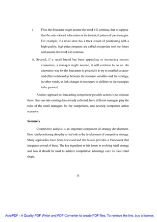 i.       First, the forecaster might assume the trend will continue, that is suppose
                            that the only relevant information is the historical pattern of past strategies.
                            For example, if a retail store has a track record of positioning with a
                            high-quality, high-price program, are called extrapolate into the future
                            and assume the trend will continue.

                   ii. Second, if a retail brand has been appealing to increasing mature
                            consumers, a manager might assume, it will continue to do so. An
                            alternative way for the forecasters to proceed is to try to establish a cause-
                            and-effect relationship between the resource variables and the strategy,
                            in other words, to link changes in resources or abilities to the strategies
                            to be pursued.

                        Another approach to forecasting competitors' possible actions is to simulate
               them. One can take existing data already collected, have different managers play the
               roles of the retail managers for the competitors, and develop competitor action
               scenarios.


               Summary

                        Competitive analysis is an important component of strategy development.
               Here retail positioning also play a vital role in the development of competitive strategy.
               Many approaches have been discussed and this lesson provides a framework that
               integrates several of these. The key ingredient in this lesson is evolving retail strategy
               and how it should be used to achieve competitive advantage over its rival retail
               shops.




                                                            35




AcroPDF - A Quality PDF Writer and PDF Converter to create PDF files. To remove the line, buy a license.
 