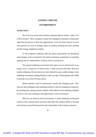LESSON 4 RETAIL

                                               ENVIRONMENT

                OVER VIEW:

                      We are by now aware that excellent companies take an outside - inside view
               of their business. These companies monitor the changing environment continuously
               adapt their businesses to their best opportunities. In the last three lessons we have
               seen general over view of retailing, types of retailing including non-store retailing
               and the strategy adopted by retailers.

                       To the company's marketers falls the major responsibility for identifying
               major changes in the environment. The retail environment, in particular, in constantly
               spinning out new opportunities, in bad as well as in good years.

                       The general marketing environment also spins out new threats-such as an
               energy crisis, a sharp rise in interest rates, a deep recession-and firms find their
               markets collapsing. Recent times have been marked by many sudden changes in the
               marketing environment, leading Drucker to dub it an Age of Discontinuity and Toffler
               to describe it as a time of Future Shock.

                       Retail marketers need to continuously monitor the changing scene. They
               must use their intelligence and marketing research to track the changing environment.
               By erecting early warning systems, retailers will be able to revise marketing strategies
               in time to meet new challenges and opportunities in the environment.

                      What do you mean by retail environment? A retail marketing environment
               consists of the external actors and forces that affect the retailers ability to develop
               and maintain successful transactions and relationships with its target customers.

                                                           36




AcroPDF - A Quality PDF Writer and PDF Converter to create PDF files. To remove the line, buy a license.
 