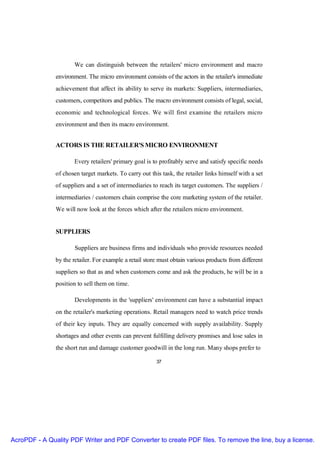 We can distinguish between the retailers' micro environment and macro
               environment. The micro environment consists of the actors in the retailer's immediate
               achievement that affect its ability to serve its markets: Suppliers, intermediaries,
               customers, competitors and publics. The macro environment consists of legal, social,
               economic and technological forces. We will first examine the retailers micro
               environment and then its macro environment.


               ACTORS IS THE RETAILER'S MICRO ENVIRONMENT

                      Every retailers' primary goal is to profitably serve and satisfy specific needs
               of chosen target markets. To carry out this task, the retailer links himself with a set
               of suppliers and a set of intermediaries to reach its target customers. The suppliers /
               intermediaries / customers chain comprise the core marketing system of the retailer.
               We will now look at the forces which after the retailers micro environment.


               SUPPLIERS

                       Suppliers are business firms and individuals who provide resources needed
               by the retailer. For example a retail store must obtain various products from different
               suppliers so that as and when customers come and ask the products, he will be in a
               position to sell them on time.

                      Developments in the 'suppliers' environment can have a substantial impact
               on the retailer's marketing operations. Retail managers need to watch price trends
               of their key inputs. They are equally concerned with supply availability. Supply
               shortages and other events can prevent fulfilling delivery promises and lose sales in
               the short run and damage customer goodwill in the long run. Many shops prefer to

                                                         37




AcroPDF - A Quality PDF Writer and PDF Converter to create PDF files. To remove the line, buy a license.
 