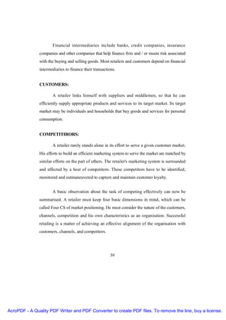 Financial intermediaries include banks, credit companies, insurance
               companies and other companies that help finance firm and / or insure risk associated
               with the buying and selling goods. Most retailers and customers depend on financial
               intermediaries to finance their transactions.


               CUSTOMERS:

                      A retailer links himself with suppliers and middlemen, so that he can
               efficiently supply appropriate products and services to its target market. Its target
               market may be individuals and households that buy goods and services for personal
               consumption.


               COMPETITIRORS:

                      A retailer rarely stands alone in its effort to serve a given customer market.
               His efforts to build an efficient marketing system to serve the market are matched by
               similar efforts on the part of others. The retailer's marketing system is surrounded
               and affected by a host of competitors. These competitors have to be identified,
               monitored and outmaneuvered to capture and maintain customer loyalty.


                      A basic observation about the task of competing effectively can now be
               summarised. A retailer must keep four basic dimensions in mind, which can be
               called Four CS of market positioning. He must consider the nature of the customers,
               channels, competition and his own characteristics as an organisation. Successful
               retailing is a matter of achieving an effective alignment of the organisation with
               customers, channels, and competitors.




                                                        39




AcroPDF - A Quality PDF Writer and PDF Converter to create PDF files. To remove the line, buy a license.
 
