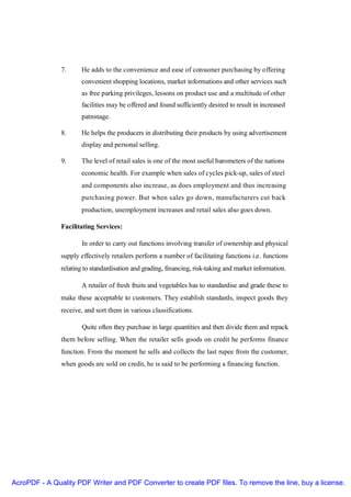 7.     He adds to the convenience and ease of consumer purchasing by offering
                      convenient shopping locations, market informations and other services such
                      as free parking privileges, lessons on product use and a multitude of other
                      facilities may be offered and found sufficiently desired to result in increased
                      patronage.

               8.     He helps the producers in distributing their products by using advertisement
                      display and personal selling.

               9.     The level of retail sales is one of the most useful barometers of the nations
                      economic health. For example when sales of cycles pick-up, sales of steel
                      and components also increase, as does employment and thus increasing
                      purchasing power. But when sales go down, manufacturers cut back
                      production, unemployment increases and retail sales also goes down.

               Facilitating Services:

                       In order to carry out functions involving transfer of ownership and physical
               supply effectively retailers perform a number of facilitating functions i.e. functions
               relating to standardisation and grading, financing, risk-taking and market information.

                      A retailer of fresh fruits and vegetables has to standardise and grade these to
               make these acceptable to customers. They establish standards, inspect goods they
               receive, and sort them in various classifications.

                       Quite often they purchase in large quantities and then divide them and repack
               them before selling. When the retailer sells goods on credit he performs finance
               function. From the moment he sells and collects the last rupee from the customer,
               when goods are sold on credit, he is said to be performing a financing function.




AcroPDF - A Quality PDF Writer and PDF Converter to create PDF files. To remove the line, buy a license.
 