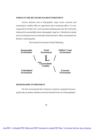 FORCES IN THE RETAILERS MACRO ENVIRONMENT

                      Various elements such as demographic, legal, social, economic and
               technological variables affect an organisation and its marketing efforts. It is now
               recognized by all that even a well concerned marketing plan may fail if adversely
               influenced by uncontrollable factors (demographic, legal etc.). Therefore the external
               macro environment must be continually monitored and its effects incorporated into
               Retailer's marketing plans.

                                 The External Environment of Retail Marketing



                     Demographic                     Social                 Political / Legal
                     Environment                  Environment                Environment


                                        _ L /  Uncontrollable
                                                  Variables

                     Technological
                     Environment
                                                                             Economic
                                                                             Environment




               DEMOGRAPHIC ENVIRONMENT

                      The first environmental fact of interest to retailers is population because
               people make up markets. Retailers are keenly interested in the size of the population,




                                                         40




AcroPDF - A Quality PDF Writer and PDF Converter to create PDF files. To remove the line, buy a license.
 
