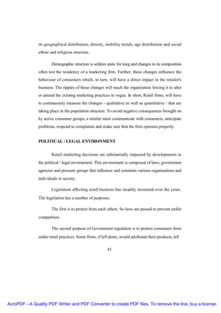 its geographical distribution, density, mobility trends, age distribution and social
               ethnic and religious structure.

                       Demographic structure is seldom static for long and changes in its composition
               often test the residency of a marketing firm. Further, these changes influence the
               behaviour of consumers which, in turn, will have a direct impact in the retailer's
               business. The ripples of these changes will reach the organisation forcing it to alter
               or amend the existing marketing practices in vogue. In short, Retail firms, will have
               to continuously measure the changes - qualitative as well as quantitative - that are
               taking place in the population structure. To avoid negative consequences brought on
               by active consumer groups, a retailer must communicate with consumers, anticipate
               problems, respond to complaints and make sure that the firm operates properly.


               POLITICAL / LEGAL ENVIRONMENT

                       Retail marketing decisions are substantially impacted by developments in
               the political / legal environment. This environment is composed of laws, government
               agencies and pressure groups that influence and constrain various organisations and
               individuals in society.

                       Legislation affecting retail business has steadily increased over the years.
               The legislation has a number of purposes.

                       The first is to protect from each others. So laws are passed to prevent unfair
               competition.

                       The second purpose of Government regulation is to protect consumers from
               unfair retail practices. Some firms, if left alone, would adulterate their products, tell

                                                          41




AcroPDF - A Quality PDF Writer and PDF Converter to create PDF files. To remove the line, buy a license.
 