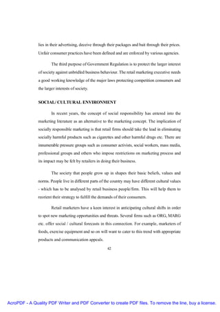 lies in their advertising, deceive through their packages and bait through their prices.
               Unfair consumer practices have been defined and are enforced by various agencies.

                       The third purpose of Government Regulation is to protect the larger interest
               of society against unbridled business behaviour. The retail marketing executive needs
               a good working knowledge of the major laws protecting competition consumers and
               the larger interests of society.


               SOCIAL/ CULTURAL ENVIRONMENT

                       In recent years, the concept of social responsibility has entered into the
               marketing literature as an alternative to the marketing concept. The implication of
               socially responsible marketing is that retail firms should take the lead in eliminating
               socially harmful products such as cigarettes and other harmful drugs etc. There are
               innumerable pressure groups such as consumer activists, social workers, mass media,
               professional groups and others who impose restrictions on marketing process and
               its impact may be felt by retailers in doing their business.

                       The society that people grow up in shapes their basic beliefs, values and
               norms. People live in different parts of the country may have different cultural values
               - which has to be analysed by retail business people/firm. This will help them to
               reorient their strategy to fulfill the demands of their consumers.

                       Retail marketers have a keen interest in anticipating cultural shifts in order
               to spot new marketing opportunities and threats. Several firms such as ORG, MARG
               etc. offer social / cultural forecasts in this connection. For example, marketers of
               foods, exercise equipment and so on will want to cater to this trend with appropriate
               products and communication appeals.

                                                         42




AcroPDF - A Quality PDF Writer and PDF Converter to create PDF files. To remove the line, buy a license.
 