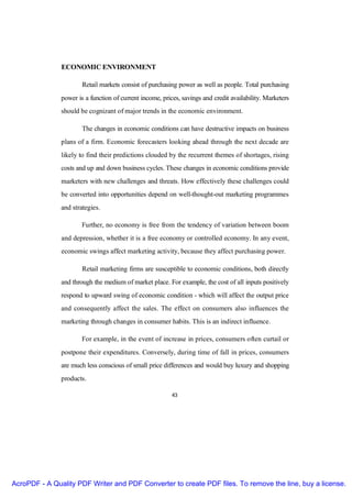 ECONOMIC ENVIRONMENT

                       Retail markets consist of purchasing power as well as people. Total purchasing
               power is a function of current income, prices, savings and credit availability. Marketers
               should be cognizant of major trends in the economic environment.

                       The changes in economic conditions can have destructive impacts on business
               plans of a firm. Economic forecasters looking ahead through the next decade are
               likely to find their predictions clouded by the recurrent themes of shortages, rising
               costs and up and down business cycles. These changes in economic conditions provide
               marketers with new challenges and threats. How effectively these challenges could
               be converted into opportunities depend on well-thought-out marketing programmes
               and strategies.

                       Further, no economy is free from the tendency of variation between boom
               and depression, whether it is a free economy or controlled economy. In any event,
               economic swings affect marketing activity, because they affect purchasing power.

                       Retail marketing firms are susceptible to economic conditions, both directly
               and through the medium of market place. For example, the cost of all inputs positively
               respond to upward swing of economic condition - which will affect the output price
               and consequently affect the sales. The effect on consumers also influences the
               marketing through changes in consumer habits. This is an indirect influence.

                       For example, in the event of increase in prices, consumers often curtail or
               postpone their expenditures. Conversely, during time of fall in prices, consumers
               are much less conscious of small price differences and would buy luxury and shopping
               products.

                                                          43




AcroPDF - A Quality PDF Writer and PDF Converter to create PDF files. To remove the line, buy a license.
 