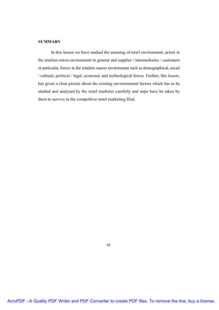 SUMMARY

                      In this lesson we have studied the meaning of retail environment, actors in
               the retailers micro environment in general and supplier / intermediaries / customers
               in particular, forces in the retailers macro environment such as demographical, social
               / cultural, political / legal, economic and technological forces. Further, this lesson,
               has given a clear picture about the existing environmental factors which has to be
               studied and analysed by the retail marketer carefully and steps have be taken by
               them to survive in the competitive retail marketing filed.




                                                         45




AcroPDF - A Quality PDF Writer and PDF Converter to create PDF files. To remove the line, buy a license.
 