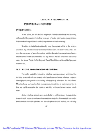 LESSON - 5 TRENDS IN THE

                           INDIAN RETAIL INDUSTRY

               INTRODUCTION:

                        In this lesson, we will discuss the present scenario of Indian Retail Industry,
               skills needed for organized retailing, overview of Indian retail sector, modernization
               in Indian Retailing and factos underlying modernization in retailing.

                        Retailing in India has traditionally been fragmented, while in the western
               countries, big retailers usually dominate the landscape. In recent times, India has
               seen the emergence of several organized retailing formats, from departmental stores
               like Shopper's Stop to discount stores like Big Bazaar. We also have niche (exclusive)
               stores like Music World, Coffee Day and Planet M and Grocery Stores like Spencer's,
               subiksha etc.,


               SKILLS NEEDED FOR ORGANIZED RETAILING

                        The skills needed for organized retailing encompass many activities, like
               deciding on stock levels, the product mix, brand mix and human relations, customer
               and employee management skills dealing with regulatory authorities and cost control.
               Merchandising and supply chain management, in addition to customer service is
               how we could summarise the range of activities performed at an average retails
               store.

                        As the retailing scenario evolves in India we will see many changes in the
               types of retail stores their sizes and competitive strategies. For example, the major
               retail chains in India are upmarket and the concept of discount stores is just catching

                                                          46




AcroPDF - A Quality PDF Writer and PDF Converter to create PDF files. To remove the line, buy a license.
 