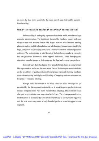 on. Also, the food stores seem to be the major growth area, followed by garment -
               based retailing.


               OVER VIEW / RECENT TRENDS IN THE INDIAN RETAIL SECTOR


                       Indian retailing is undergoing a process of evolution and is poised to undergo
               dramatic transformation. The traditional formats like hawkers, grocers and paan
               shops co-exit with modern formats like Super- markets and Non-store retailing
               channels such as multi level marketing and teleshopping. Modern stores trend to be
               large, carry more stock keeping units, have a self-service format and an experiential
               ambience. The modernization in retail formats is likely to happen quicker in categories
               like dry groceries, electronics, mens' apparel and books. Some reshaping and
               adaptation may also happen in fresh groceries, fast food and personal care products.

                       In recent years there has been a slow spread of retail chains in some formats
               like super markets, malls and discount stores. Factors facilitating the spread of chains
               are the availability of quality products at lower prices, improved shopping standards,
               convenient shopping and display and blending of shopping with entertainment and
               the entry of Tatas into retailing.

                       Foreign direct investment in the retail sector in India, although not yet
               permitted by the Government is desirable, as it would improve productivity and
               increase competitiveness. New stores will introduce efficiency. The customers would
               also gain as prices in the new stores tend to be lover. The consequences of recent
               modernization in India may be some what different due to lower purchasing power
               and the new stores may cater to only branded products aimed at upper income
               segments.


                                                         47




AcroPDF - A Quality PDF Writer and PDF Converter to create PDF files. To remove the line, buy a license.
 