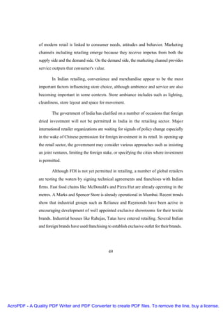 of modern retail is linked to consumer needs, attitudes and behavior. Marketing
               channels including retailing emerge because they receive impetus from both the
               supply side and the demand side. On the demand side, the marketing channel provides
               service outputs that consumer's value.

                       In Indian retailing, convenience and merchandise appear to be the most
               important factors influencing store choice, although ambience and service are also
               becoming important in some contexts. Store ambiance includes such as lighting,
               cleanliness, store layout and space for movement.

                       The government of India has clarified on a number of occasions that foreign
               dried investment will not be permitted in India in the retailing sector. Major
               international retailer organizations are waiting for signals of policy change especially
               in the wake of Chinese permission for foreign investment in its retail. In opening up
               the retail sector, the government may consider various approaches such as insisting
               an joint ventures, limiting the foreign stake, or specifying the cities where investment
               is permitted.

                       Although FDI is not yet permitted in retailing, a number of global retailers
               are testing the waters by signing technical agreements and franchises with Indian
               firms. Fast food chains like McDonald's and Pizza Hut are already operating in the
               metres. A Marks and Spencer Store is already operational in Mumbai. Recent trends
               show that industrial groups such as Reliance and Raymonds have been active in
               encouraging development of well appointed exclusive showrooms for their textile
               brands. Industrial houses like Rahejas, Tatas have entered retailing. Several Indian
               and foreign brands have used franchising to establish exclusive outlet for their brands.




                                                         49




AcroPDF - A Quality PDF Writer and PDF Converter to create PDF files. To remove the line, buy a license.
 