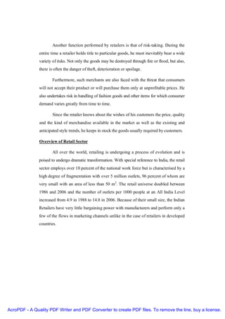 Another function performed by retailers is that of risk-taking. During the
               entire time a retailer holds title to particular goods, he must inevitably bear a wide
               variety of risks. Not only the goods may be destroyed through fire or flood, but also,
               there is often the danger of theft, deterioration or spoilage.

                      Furthermore, such merchants are also faced with the threat that consumers
               will not accept their product or will purchase them only at unprofitable prices. He
               also undertakes risk in handling of fashion goods and other items for which consumer
               demand varies greatly from time to time.

                       Since the retailer knows about the wishes of his customers the price, quality
               and the kind of merchandise available in the market as well as the existing and
               anticipated style trends, he keeps in stock the goods usually required by customers.

               Overview of Retail Sector

                      All over the world, retailing is undergoing a process of evolution and is
               poised to undergo dramatic transformation. With special reference to India, the retail
               sector employs over 10 percent of the national work force but is characterised by a
               high degree of fragmentation with over 5 million outlets, 96 percent of whom are
               very small with an area of less than 50 m2. The retail universe doubled between
               1986 and 2006 and the number of outlets per 1000 people at an All India Level
               increased from 4.9 in 1988 to 14.8 in 2006. Because of their small size, the Indian
               Retailers have very little bargaining power with manufacturers and perform only a
               few of the flows in marketing channels unlike in the case of retailers in developed
               countries.




AcroPDF - A Quality PDF Writer and PDF Converter to create PDF files. To remove the line, buy a license.
 