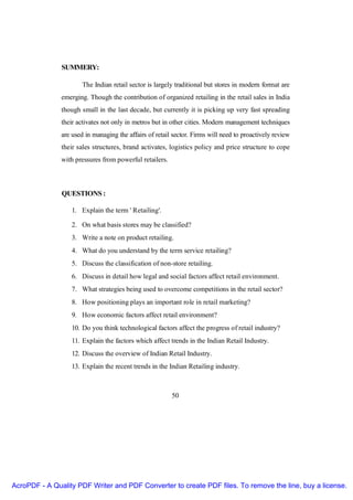 SUMMERY:

                       The Indian retail sector is largely traditional but stores in modern format are
               emerging. Though the contribution of organized retailing in the retail sales in India
               though small in the last decade, but currently it is picking up very fast spreading
               their activates not only in metros but in other cities. Modern management techniques
               are used in managing the affairs of retail sector. Firms will need to proactively review
               their sales structures, brand activates, logistics policy and price structure to cope
               with pressures from powerful retailers.



               QUESTIONS :

                   1. Explain the term ' Retailing'.

                   2. On what basis stores may be classified?
                   3. Write a note on product retailing.
                   4. What do you understand by the term service retailing?
                   5. Discuss the classification of non-store retailing.
                   6. Discuss in detail how legal and social factors affect retail environment.
                   7. What strategies being used to overcome competitions in the retail sector?
                   8. How positioning plays an important role in retail marketing?
                   9. How economic factors affect retail environment?
                   10. Do you think technological factors affect the progress of retail industry?
                   11. Explain the factors which affect trends in the Indian Retail Industry.
                   12. Discuss the overview of Indian Retail Industry.
                   13. Explain the recent trends in the Indian Retailing industry.



                                                         50




AcroPDF - A Quality PDF Writer and PDF Converter to create PDF files. To remove the line, buy a license.
 
