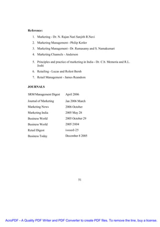 Reference:

                  1. Marketing - Dr. N. Rajan Nari Sanjith R.Navi
                  2. Marketing Management - Philip Kotler
                  3. Marketing Management - Dr. Ramasamy and S. Namakumari
                  4. Marketing Channels - Anderson

                  5. Principles and practice of marketing in India - Dr. C.b. Memoria and R.L.
                     Joshi
                  6. Retailing - Lucas and Rolest Bersh
                  7. Retail Management - James Reandom


               JOURNALS

               SRM Management Digest       April 2006

               Journal of Marketing        Jan 2006 March
               Marketing News              2006 October
               Marketing India             2005 May 28
               Business World              2005 October 29
               Business World              2005 2004
               Retail Digest               issued-25
               Business Today              December 8 2005




                                                     51




AcroPDF - A Quality PDF Writer and PDF Converter to create PDF files. To remove the line, buy a license.
 