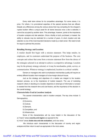 Every retail store strives for its competitive advantage. For some stores, it is
               price. For others, it is promotional expertise of the special services that are offered.
               Despite any differences among the various stores that may competing for the shopper’s
               rupees location offers a unique asset for all stores because once a site is selected, it
               cannot be occupied by another store. This advantage, however, points to the importance
               of location analysis and site selection. Once a facility is built, purchased, or leased, the
               ability to relocate may be restricted for a number of years. In short, location and site
               selection is one of the most important decisions made by a retail owner. We need to look
               for ways to optimise this process.


               Retailing Strategy and Location
               A retailer should first begin with a mission statement. This helps retailer, its
               employees, and its customers understand the purpose of the business. The core
               concepts and culture that come from a mission statement flow from the choice of
               the strategies selected in an attempt to achieve a competitive advantage. Location
               may be the primary strategy selected, or it may be merchandise, pride, service, or
               communication. Whatever strategy is emphasized, location is a critical variable.
                       Owners or managers who wish to emphasize merchandise quality will require an
               entirely different location than managers of a low-margin discount house.
                       Just as the strategy and objectives of a retailer are integral to the location
               decision process, so is the importance of market research. The use of marketing
               research criteria in deciding on a location depends on what type of information or answer
               is needed from the research time and cost factors, and the importance of the decision in
               the overall strategy.
               Characteristics Used in Location Analysis
                       The several characteristics used in location analysis. The key ones include 1)
               Demographics,
                       2) Economic,
                       3) Cultural,
                       4) Demand,
                       5) Competition, and
                       6) Infrastructure.
                       Some of the characteristics will be more helpful in the discussion of the
               a) “macro” areas (country and region) as opposed to the
               b) ‘micro” areas (trade area and site evaluation), and vice versa.
                        We introduce each characteristic in the discussion of country and region
               analysis and then return to each as appropriate in the micro areas.




AcroPDF - A Quality PDF Writer and PDF Converter to create PDF files. To remove the line, buy a license.
 