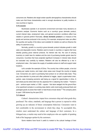 consumers are. Retailers who target certain specific demographics characteristics should
               make sure that those characteristics exist in enough abundance to justify locations in
               new countries or regions.
               2) Economic
                       Businesses operate in an economic environment and base many decisions on
               economic analysis. Economic factors such as a country’s gross domestic product,
               current interest rates, employment rates, and general economic conditions affect how
               retailers in general perform financially. (Gross domestic product is a measure of the
               goods and services produced in the country.) For example, employment rates can affect
               the quantity and quality of the labour pool available for retailers as well as influence the
               ability of customers to buy.
                       Normally, growth in a country’s gross domestic product indicates growth in retail
               sales and disposable income. Retailers want to locate in countries or regions that have
               steadily growing gross national products. As interest rate rise, the cost of carrying
               inventory on credit rises for retailers and the cost of purchasing durable goods rises for
               consumers. Countries that have projected significant increases in interest rates should
               be evaluated very carefully by retailers. Retailers will also be affected by a rise in
               employment rates ; this lowers the supply of available workers to staff and support retail
               locations.
                       Let’s consider the example of China. The country has a billion people, a low but
               growing per capita income, and major urban areas even though the country is largely
               rural. Consumers are used to purchasing food product on an almost daily basis. They
               pay close attention to prices and often preferred to haggle. Japan’s supermarket chain,
               yaohan, sees increasing economic well being as a signal for opportunities in china. A
               wall street journal article tells how the Japanese firm is attacking the market : “Yaohan’s
               joint – venture super market, a 7,000 – square – foot store wedged into the ground floor
               of an apartment complex in a working class district, sells most locally produced fresh and
                                                                                    9
               packaged goods at prices that match or beat those at local stores.” The company plans
               to open 1,000 stores buy the year 2010.
               3) Cultural
                       Cultural characteristics impact how consumers shop and what goods they
               purchased. The values, standards, and language that a person is exposed to while
               growing up are indicates of future consumption behaviour. Consumers want to
               feel comfortable in the environment in which they shop. To accomplish this,
               retailers must understand the culture and language of their customers. In a
               bilingual area, a retailer may need to hire employees who are capable of speaking
               both of the languages spoken by the customers.
                       Some retailers have found it useful to market to the cultural heritage of their




AcroPDF - A Quality PDF Writer and PDF Converter to create PDF files. To remove the line, buy a license.
 