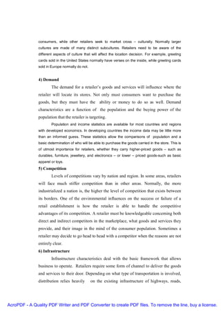 consumers, while other retailers seek to market cross – culturally. Normally larger
               cultures are made of many distinct subcultures. Retailers need to be aware of the
               different aspects of culture that will affect the location decision. For example, greeting
               cards sold in the United States normally have verses on the inside, while greeting cards
               sold in Europe normally do not.


               4) Demand
                       The demand for a retailer’s goods and services will influence where the
               retailer will locate its stores. Not only must consumers want to purchase the
               goods, but they must have the ability or money to do so as well. Demand
               characteristics are a function of the population and the buying power of the
               population that the retailer is targeting.
                       Population and income statistics are available for most countries and regions
               with developed economics. In developing countries the income data may be little more
               than an informed guess. These statistics allow the comparisons of population and a
               basic determination of who will be able to purchase the goods carried in the store. This is
               of utmost importance for retailers, whether they carry higher-priced goods – such as
               durables, furniture, jewellery, and electronics – or lower – priced goods-such as basic
               apparel or toys.
               5) Competition
                       Levels of competitions vary by nation and region. In some areas, retailers
               will face much stiffer competition than in other areas. Normally, the more
               industrialized a nation is, the higher the level of competition that exists between
               its borders. One of the environmental influences on the success or failure of a
               retail establishment is how the retailer is able to handle the competitive
               advantages of its competition. A retailer must be knowledgeable concerning both
               direct and indirect competitors in the marketplace, what goods and services they
               provide, and their image in the mind of the consumer population. Sometimes a
               retailer may decide to go head to head with a competitor when the reasons are not
               entirely clear.
               6) Infrastructure
                       Infrastructure characteristics deal with the basic framework that allows
               business to operate. Retailers require some form of channel to deliver the goods
               and services to their door. Depending on what type of transportation is involved,
               distribution relies heavily       on the existing infrastructure of highways, roads,




AcroPDF - A Quality PDF Writer and PDF Converter to create PDF files. To remove the line, buy a license.
 