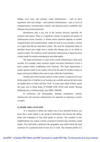 bridges, river ways, and railways. Legal infrastructures – such as laws,
               regulations and court rulings – and technical infrastructures - such as level of
               computerization, communication systems, and electrical power availability also
               influence store location decisions.
                      Distributions play a key role in the location decision especially for
               countries and regions. There is a significant variance in quantity and quality of
               infrastructures across countries. A retailer whose operation depends on reliable
               computerization and communications would not need to even consider a country
               or a region that did not meet those criteria. The need for refrigerated trucks to
               distribute frozen juice might limit a retailer like Orange juice in its ability to
               expend to India. The multilevel small wholesaler infrastructure in Japan has been
               a major hurdle for retailers attempting to enter that market.
                      The legal environment is a part of the overall infrastructure a firm must
               consider. For example, many countries require non-native businesses to have a
               native partner before establishing retail locations. The legal requirements a
               retailer operates under in one country will not be the same for another country or
               region and may be different from state to state within the United States.
                      Another part of the location analysis at the country or regional level may
               be the simple fact of whether or not locations are available and can be had at rents
               are double those in Tokyo and New York. A corner juice stand of thirty square
               feet pays rent in Hong Kong of $38,000 (US$ 4,918) each month. Bossing
               Marketing Ltd., a clothing retailer, pays HK$ 1,000,000.
                      In    conclusion, the demographic,        demand,        competition,   cultural,
               infrastructure and economic characteristics are important in analysing a country
               or region.


               b) TRADE AREA ANALYSIS
                       It is important to define the market area of any potential location. you
               know that a retail market is any group of individuals who possess the ability,
               desire and willingness to buy retail goods or services. The residents of any
               neighbourhood, city, region, country, or group of countries may constitute a retail
               market. The retail trade is defined as the geographic area within which the retail
               customers for a particular kind of store live or work. The customer profile of a




AcroPDF - A Quality PDF Writer and PDF Converter to create PDF files. To remove the line, buy a license.
 