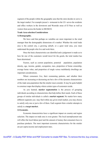 segment of the people within the geographic area that the store decides to serve is
               the target market. For example jaxson’s restaurant in the US serves the residents
               and office workers in the downtown and Westside areas of El Paso as well as
               visitors from across the border in MEXICO.
               Trade Area selection Considerations
               1) Demographic.
                      We have said that perhaps no variables are more important to the retail
               manager than the demographic dimensions of a market. Whether the retail trade
               area is the central city, a growing suburb, or a quiet rural area, you must
               understand the people who live and work there.
                      Once the basic characteristics are identified and a judgement is made as to
               how far one of the customers would travel for the goods, the total market has
               been determined.
                      Factors, such as current population, potential       population, population
               density, age, income, gender, occupation, race, proportion of home ownership,
               average home value, and proportion of single versus multifamily dwellings are
               important considerations.
                      Where consumers live, their commuting patterns, and whether their
               numbers are increasing or decreasing are but a few of the dynamic characteristics
               of the trade area population that the retailer must consider. It may be quite helpful
               to construct maps that display where certain types of customers reside.
                      As you learned, market segmentation is the process of grouping
               individuals according to characteristics that help define their needs. Each of these
               groups of similar individuals is called a market segment. No matter how many
               different segments you may find within any given retail market, you may choose
               to satisfy only one or just a few of them. Each segment that a retailer attempts to
               satisfy is a target market.
               2) Economic.
                      Economic characteristics have a significant impact on country and region
               selection. The impact on trade area is even greater. The local unemployment rate
               will effect the local labour pool and the amount of money that consumers have to
               purchase products. The most important economic characteristics for the retailer
               are per capita income and employment rates.




AcroPDF - A Quality PDF Writer and PDF Converter to create PDF files. To remove the line, buy a license.
 