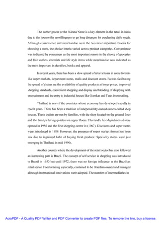 The corner grocer or the 'Kirana' Store is a key element in the retail in India
               due to the housewifes unwillingness to go long distances for purchasing daily needs.
               Although convenience and merchandise were the two most important reasons for
               choosing a store, the choice interia varied across product categories. Convenience
               was indicated by consumers as the most important reason in the choice of groceries
               and fruit outlets, chemists and life style items while merchandise was indicated as
               the most important in durables, books and apparel.

                       In recent years, there has been a slow spread of retail chains in some formats
               like super markets, department stores, malls and discount stores. Factors facilitating
               the spread of chains are the availability of quality products at lower prices, improved
               shopping standards, convenient shopping and display and blending of shopping with
               entertainment and the entry to industrial houses like Goenkas and Tatas into retailing.

                       Thailand is one of the countries whose economy has developed rapidly in
               recent years. There has been a tradition of independently owned outlets called shop
               houses. These outlets are run by families, with the shop located on the ground floor
               and the family's living quarters on upper floors. Thailand's first departmental store
               opened in 1956 and the first shopping centre in (1967). Discounts and super stores
               were introduced in 1989. However, the presence of super market format has been
               low due to ingrained habit of buying fresh produce. Speciality stores were just
               emerging in Thailand in mid 1990s.

                      Another country where the development of the retail sector has also followed
               an interesting path is Brazil. The concept of self service in shopping was introduced
               to Brazil in 1953 but until 1972, there was no foreign influence in the Brazilian
               retail sector. Food retailing especially, contained to be Brazilian owned and managed
               although international innovations were adopted. The number of intermediaries in




AcroPDF - A Quality PDF Writer and PDF Converter to create PDF files. To remove the line, buy a license.
 