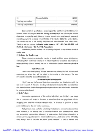 10                           Nassau-Suffolk                                      1.2810
               Total top ten markets                                                              27.67
               Total top fifty markets                                                         50.8491


                       Each variable is specified as a percentage of the total for the United States. For
               instance, when including the effective buying income(EBI) in the formula (the amount
               of personal income after such things as income, property, and social security taxes and
               mandatory payments on debt), it must first be divided by the EBI of the United States.
               This allows the BPI to be directly compared with BPI estimates from other areas.
               Therefore, we can express the buying power index as : BPI = 0.5 (%of U.S. EBI) +0.3
               (%of U.S. retail sales) + 0.2 (%of U.S. Population)
                       The BPI for potential markets can be directly compared to help make a choice of
               market area.
               5) Defining the Trade Area
                       Since a market comprises the number of people and their spend able income,
               estimating where customers will shop is of critical importance to retailers. Scholars have
               developed many tools for defining the size of a trade area. We will examine a) Reilly’s
               law,
                                       b) Huff’s model,
                       which are called gravity models because they attempt to look at the retail
               customers and where they will be pulled by the gravity of retail centers. We also
               introduce the idea of c) concentric circles and
                                              d) the use of geo demographics.
                       Reilly’s law and Huff’s model depend on assumptions and data that do not fit the
               real world very well. At the same time they both demonstrate some of the characteristics
               that are important in understanding and defining a trade area and show how a model can
               be constructed and used.
               a) Reilly’s Law
                       Among the most simple of the models is Reilly’s law. Reilly’s Law states
               that a customer will travel a distance to shop based on the population of the
               shopping area and the distance between areas. In essence, it specifies a break
               point will travel to the city on the same side.
                       Reilly’s law is most useful for calculating the trade area boundaries between two
               cities. However, it can also be used to calculate the break point between metro areas
               and surrounding communities, although it is less precise. Reilly’s law is based on a
               simple rule that population centres attract retail shoppers. A trade area can be defined by
               using Reilly’s law to calculate the break points between          a city of interest and




AcroPDF - A Quality PDF Writer and PDF Converter to create PDF files. To remove the line, buy a license.
 